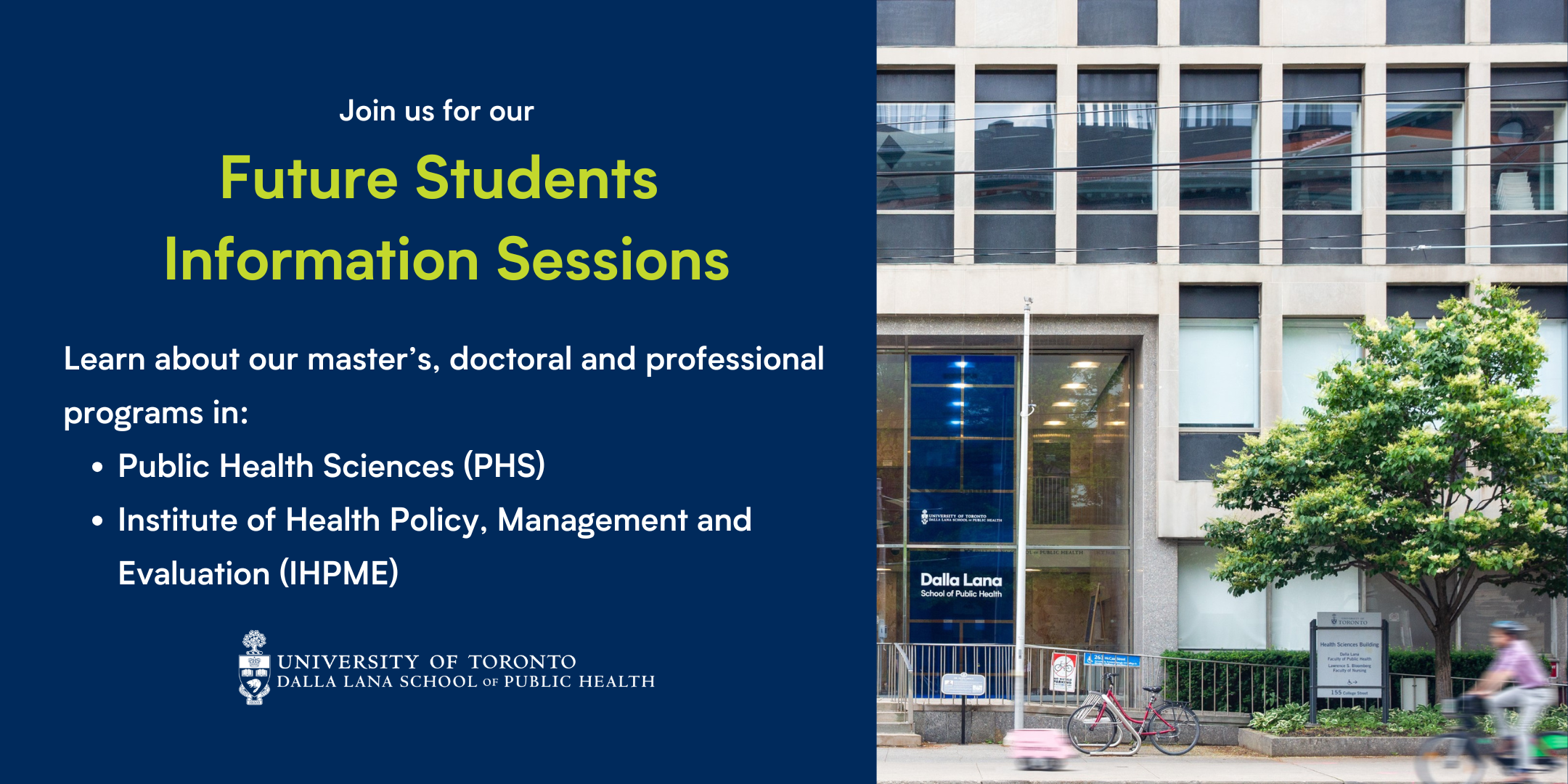 Join us for our Future Students Information Sessions. Learn about our master’s, doctoral and professional programs in: Public Health Sciences (PHS) and the Institute of Health Policy, Management and Evaluation (IHPME).